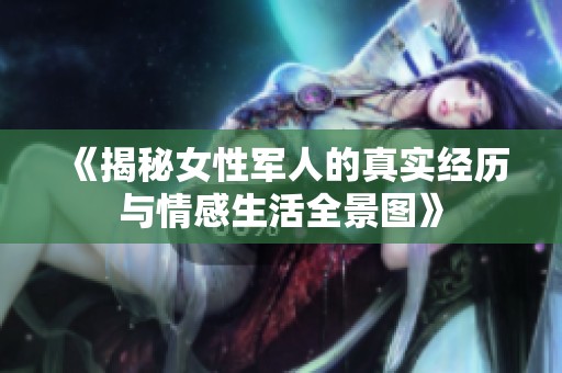 《揭秘女性军人的真实经历与情感生活全景图》