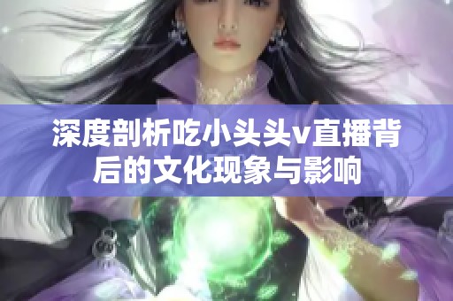 深度剖析吃小头头v直播背后的文化现象与影响