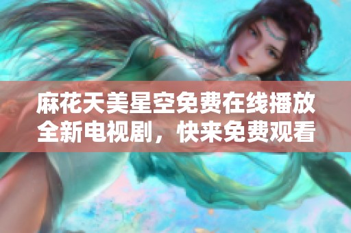 麻花天美星空免费在线播放全新电视剧，快来免费观看吧