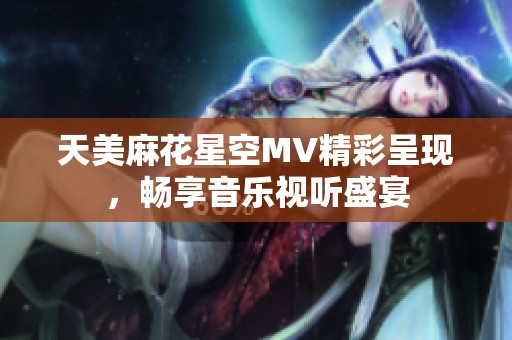 天美麻花星空MV精彩呈现，畅享音乐视听盛宴