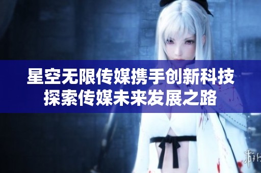 星空无限传媒携手创新科技探索传媒未来发展之路