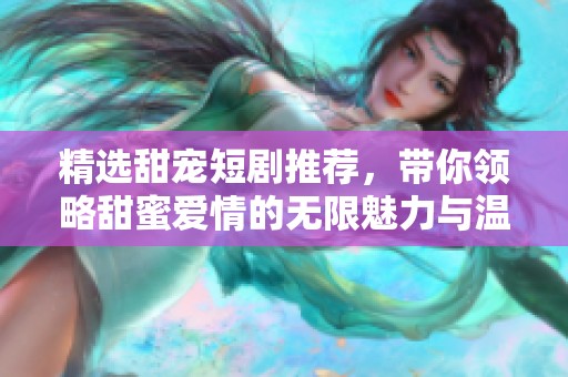 精选甜宠短剧推荐，带你领略甜蜜爱情的无限魅力与温馨瞬间
