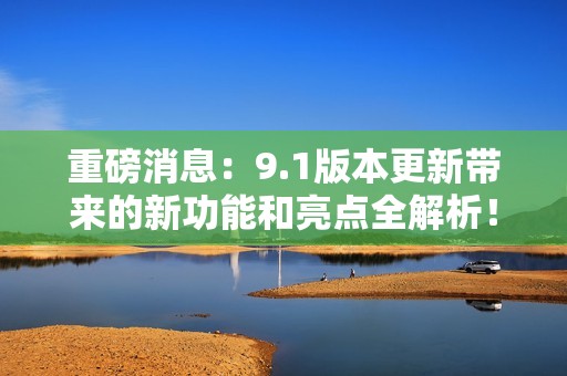 重磅消息：9.1版本更新带来的新功能和亮点全解析！