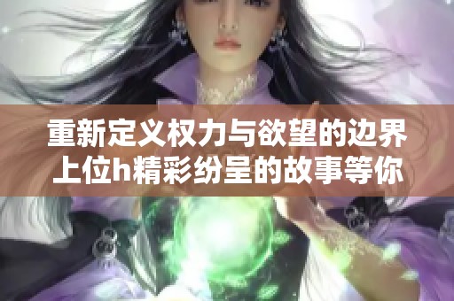 重新定义权力与欲望的边界上位h精彩纷呈的故事等你来探索
