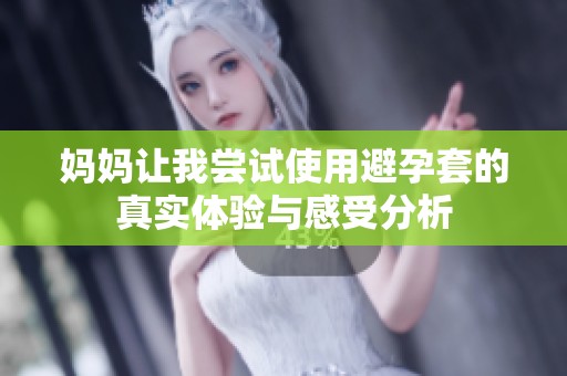 妈妈让我尝试使用避孕套的真实体验与感受分析