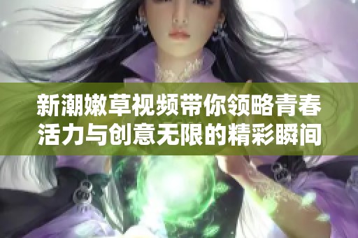 新潮嫩草视频带你领略青春活力与创意无限的精彩瞬间