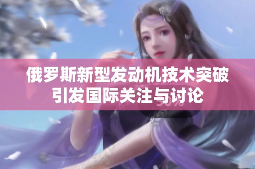 俄罗斯新型发动机技术突破引发国际关注与讨论
