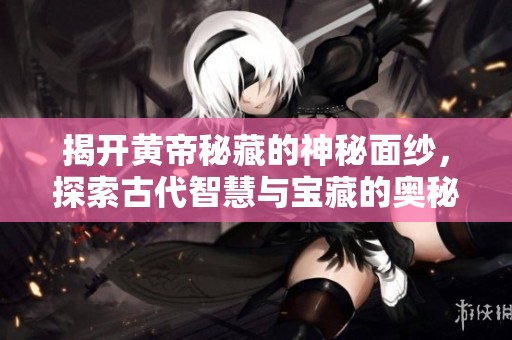 揭开黄帝秘藏的神秘面纱，探索古代智慧与宝藏的奥秘