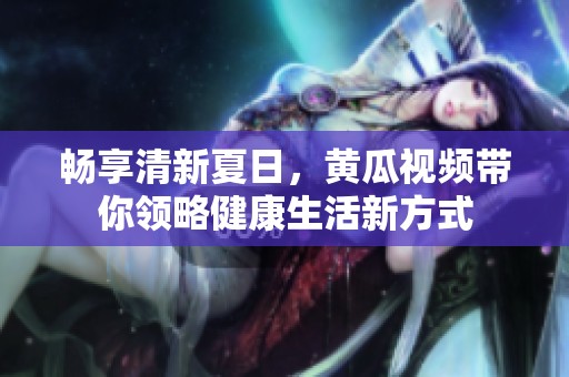 畅享清新夏日，黄瓜视频带你领略健康生活新方式