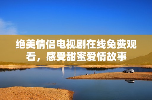 绝美情侣电视剧在线免费观看，感受甜蜜爱情故事