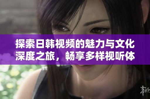 探索日韩视频的魅力与文化深度之旅，畅享多样视听体验