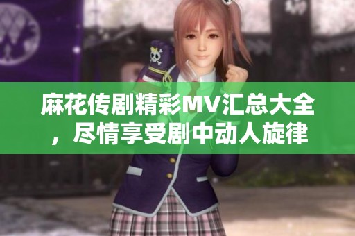 麻花传剧精彩MV汇总大全，尽情享受剧中动人旋律