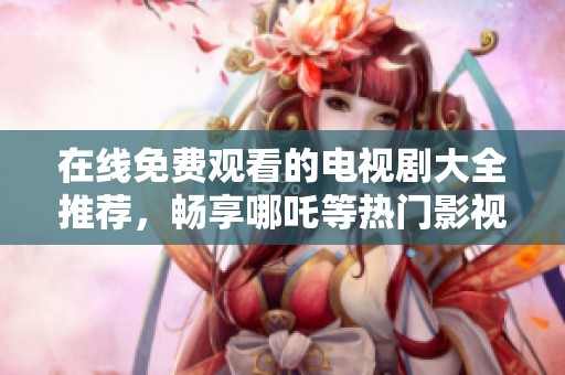 在线免费观看的电视剧大全推荐，畅享哪吒等热门影视作品