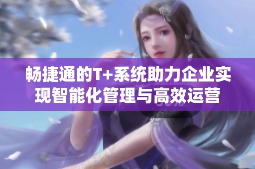 畅捷通的T+系统助力企业实现智能化管理与高效运营