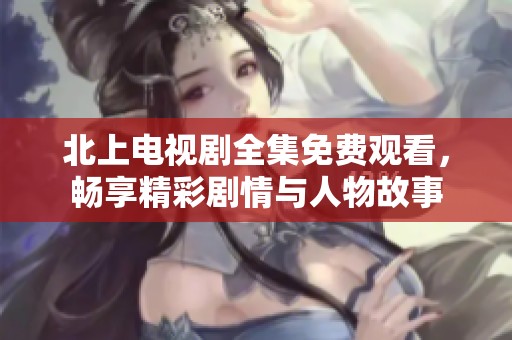 北上电视剧全集免费观看，畅享精彩剧情与人物故事