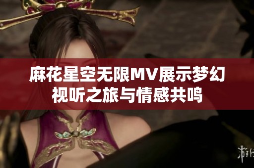 麻花星空无限MV展示梦幻视听之旅与情感共鸣