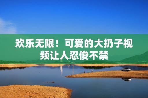 欢乐无限！可爱的大扔子视频让人忍俊不禁