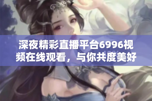 深夜精彩直播平台6996视频在线观看，与你共度美好时光