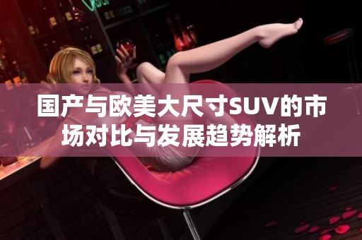 国产与欧美大尺寸SUV的市场对比与发展趋势解析