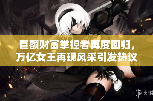 巨额财富掌控者再度回归，万亿女王再现风采引发热议