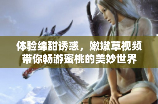 体验绵甜诱惑，嫩嫩草视频带你畅游蜜桃的美妙世界