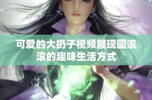 可爱的大扔子视频展现圆滚滚的趣味生活方式