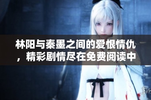 林阳与秦墨之间的爱恨情仇，精彩剧情尽在免费阅读中揭晓