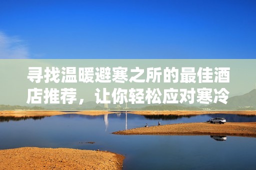 寻找温暖避寒之所的最佳酒店推荐，让你轻松应对寒冷天气