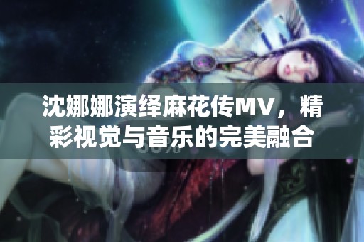 沈娜娜演绎麻花传MV，精彩视觉与音乐的完美融合