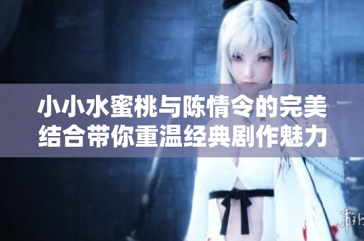 小小水蜜桃与陈情令的完美结合带你重温经典剧作魅力