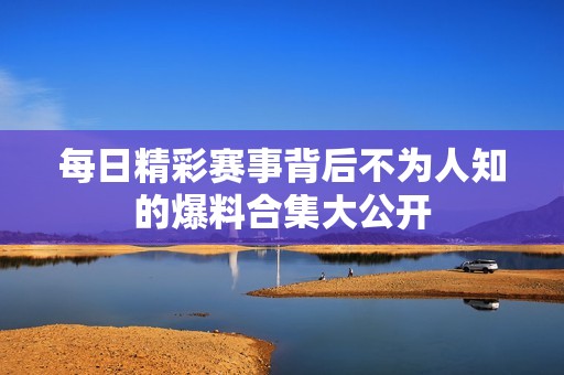 每日精彩赛事背后不为人知的爆料合集大公开