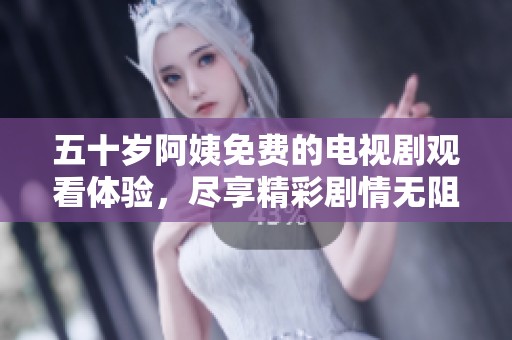 五十岁阿姨免费的电视剧观看体验，尽享精彩剧情无阻碍
