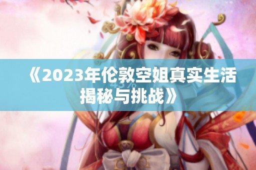 《2023年伦敦空姐真实生活揭秘与挑战》
