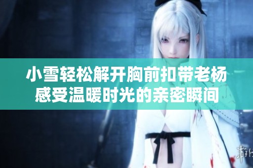 小雪轻松解开胸前扣带老杨感受温暖时光的亲密瞬间