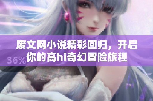 废文网小说精彩回归，开启你的高hi奇幻冒险旅程