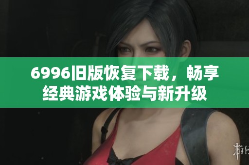 6996旧版恢复下载，畅享经典游戏体验与新升级