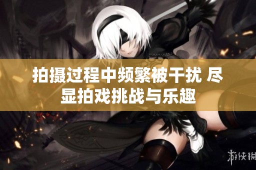 拍摄过程中频繁被干扰 尽显拍戏挑战与乐趣