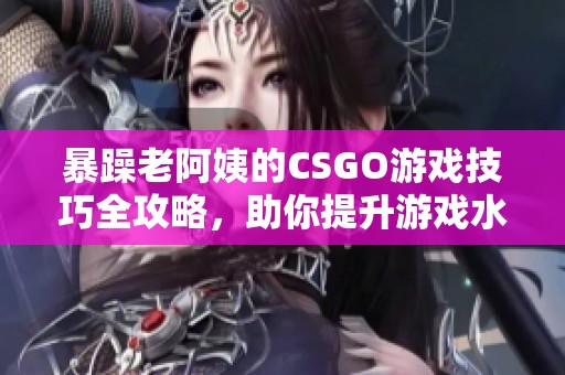 暴躁老阿姨的CSGO游戏技巧全攻略，助你提升游戏水平