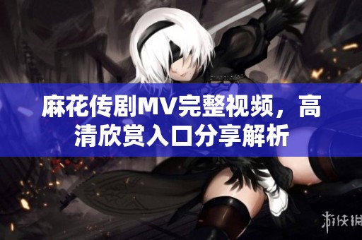 麻花传剧MV完整视频，高清欣赏入口分享解析