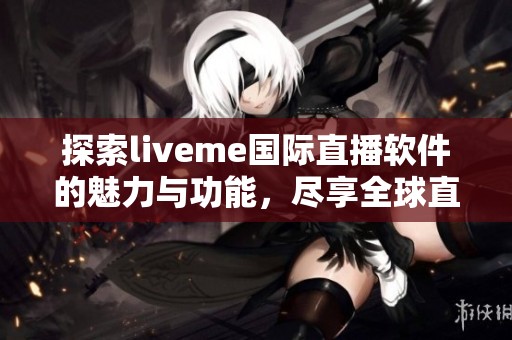 探索liveme国际直播软件的魅力与功能，尽享全球直播乐趣