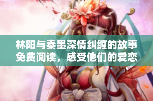 林阳与秦墨深情纠缠的故事免费阅读，感受他们的爱恋与成长
