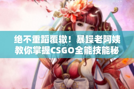绝不重蹈覆辙！暴躁老阿姨教你掌握CSGO全能技能秘籍