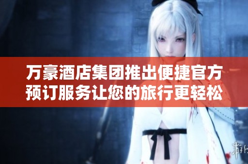 万豪酒店集团推出便捷官方预订服务让您的旅行更轻松省心