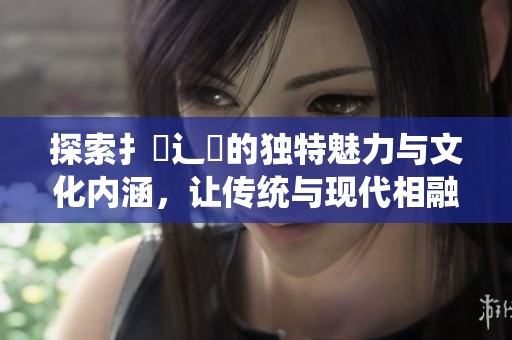 探索扌喿辶畐的独特魅力与文化内涵，让传统与现代相融合