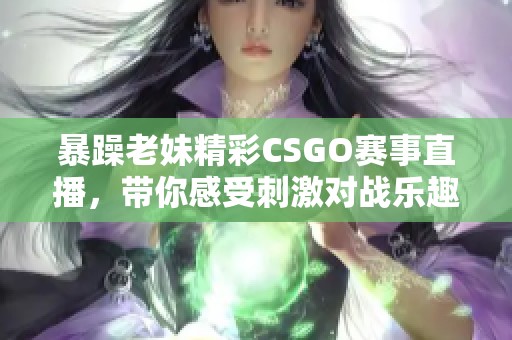 暴躁老妹精彩CSGO赛事直播，带你感受刺激对战乐趣