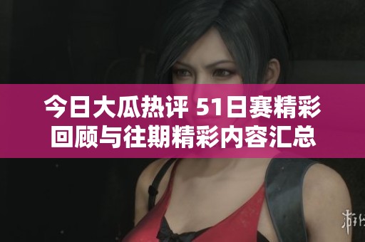 今日大瓜热评 51日赛精彩回顾与往期精彩内容汇总