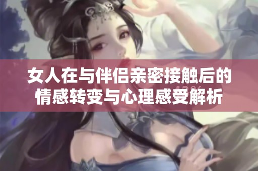 女人在与伴侣亲密接触后的情感转变与心理感受解析