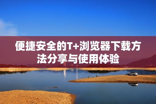 便捷安全的T+浏览器下载方法分享与使用体验