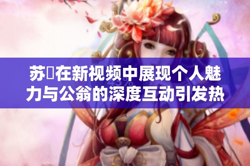 苏玥在新视频中展现个人魅力与公翁的深度互动引发热议