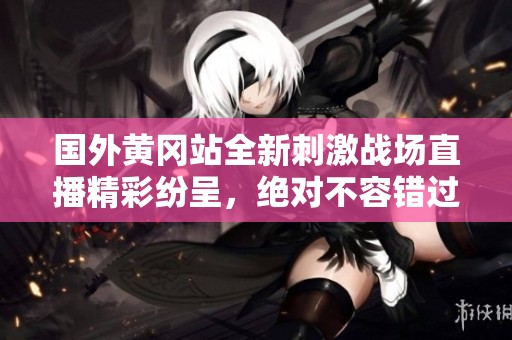 国外黄冈站全新刺激战场直播精彩纷呈，绝对不容错过
